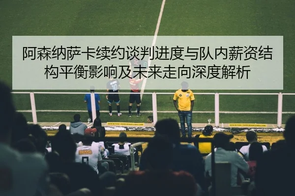 阿森纳萨卡续约谈判进度与队内薪资结构平衡影响及未来走向深度解析（kaiyun）