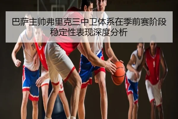 巴萨主帅弗里克三中卫体系在季前赛阶段稳定性表现深度分析 - kaiyun