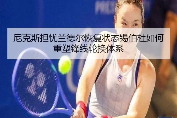 尼克斯担忧兰德尔恢复状态锡伯杜如何重塑锋线轮换体系（kaiyun）